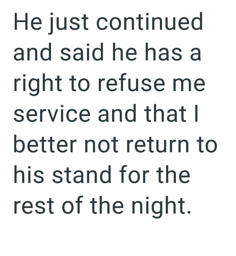 He just continued and said he has a right to refuse me service and that I better not return to his stand for the rest of the night.