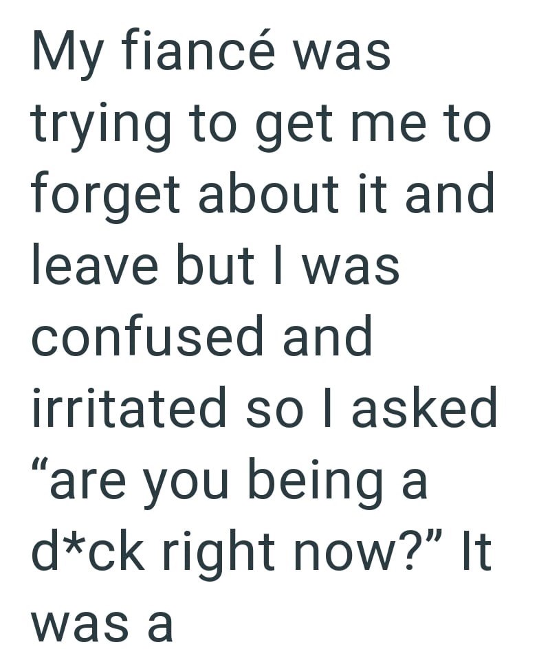 My fiancé was trying to get me to forget about it and leave but I was confused and irritated so I asked "are you being a d*ck right now?" It was a