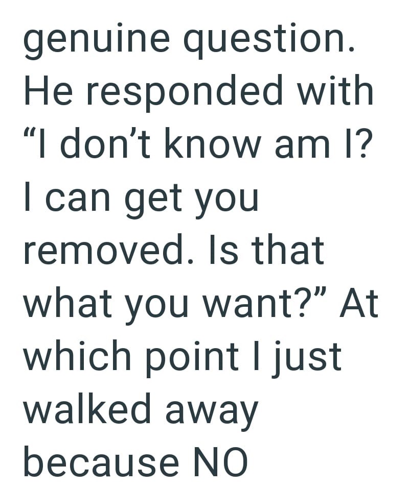 genuine question. He responded with "I don't know am I? I can get you removed. Is that what you want?" At which point I just walked away because NO
