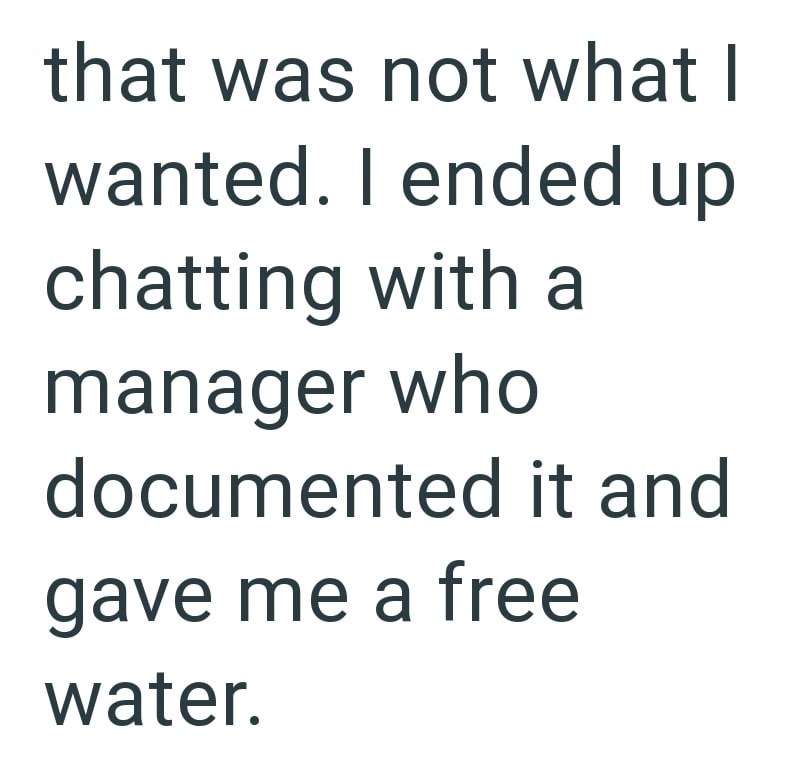 that was not what I wanted. I ended up chatting with a manager who documented it and gave me a free water.
