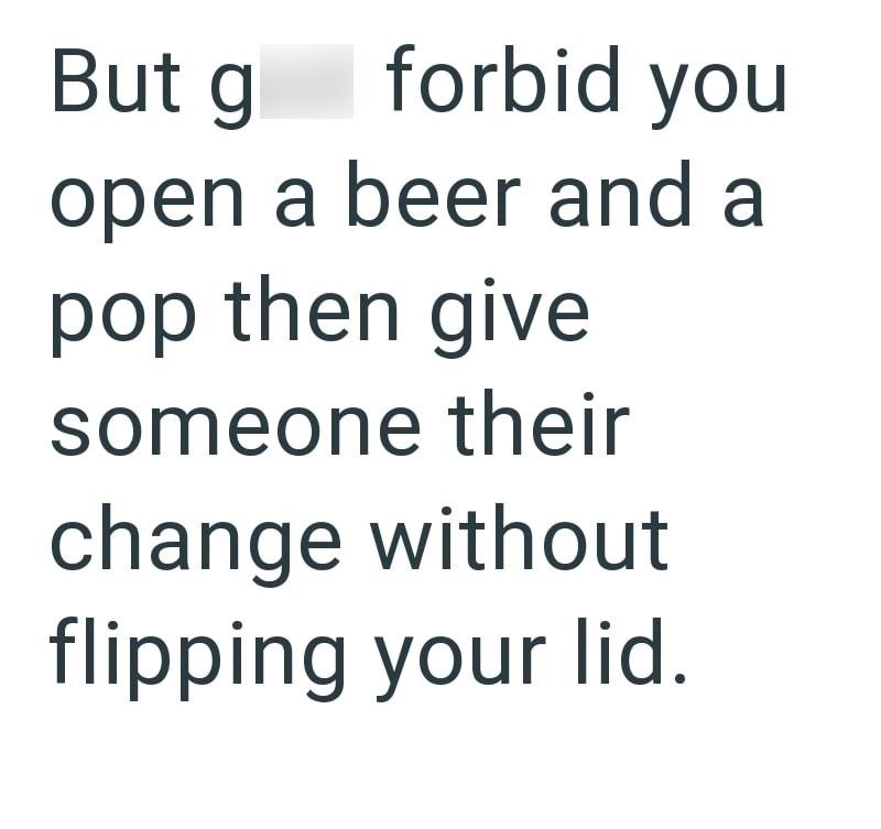 But g forbid you open a beer and a pop then give someone their change without flipping your lid.