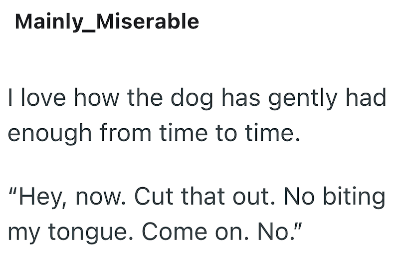 Mainly_Miserable I love how the dog has gently had enough from time to time. "Hey, now. Cut that out. No biting my tongue. Come on. No."