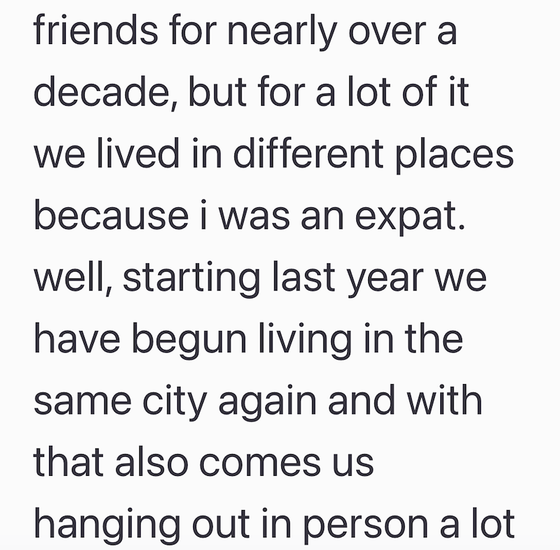 friends for nearly over a decade, but for a lot of it we lived in different places because i was an expat. well, starting last year we have begun living in the same city again and with that also comes us hanging out in person a lot