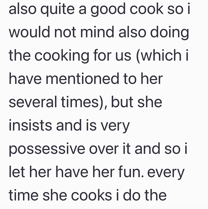 also quite a good cook so i would not mind also doing the cooking for us (which i have mentioned to her several times), but she insists and is very possessive over it and so it let her have her fun. every time she cooks i do the