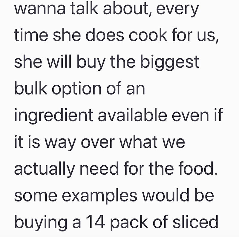 wanna talk about, every time she does cook for us, she will buy the biggest bulk option of an ingredient available even if it is way over what we actually need for the food. some examples would be buying a 14 pack of sliced