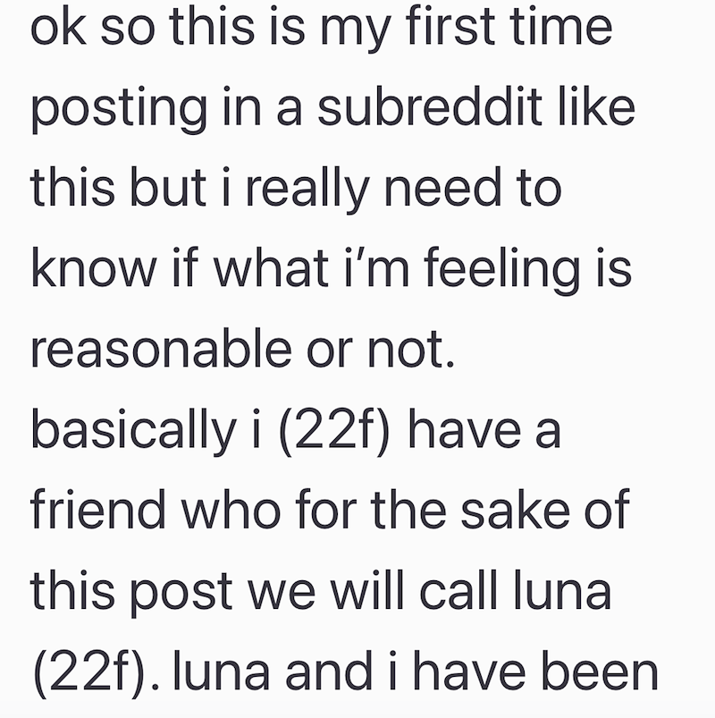 ok so this is my first time posting in a subreddit like this but i really need to know if what i'm feeling is reasonable or not. basically i (22f) have a friend who for the sake of this post we will call luna (22f). luna and i have been