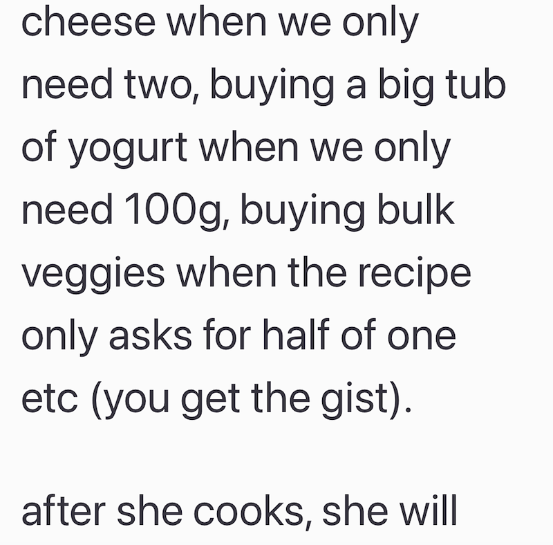 cheese when we only need two, buying a big tub of yogurt when we only need 100g, buying bulk veggies when the recipe only asks for half of one etc (you get the gist). after she cooks, she will