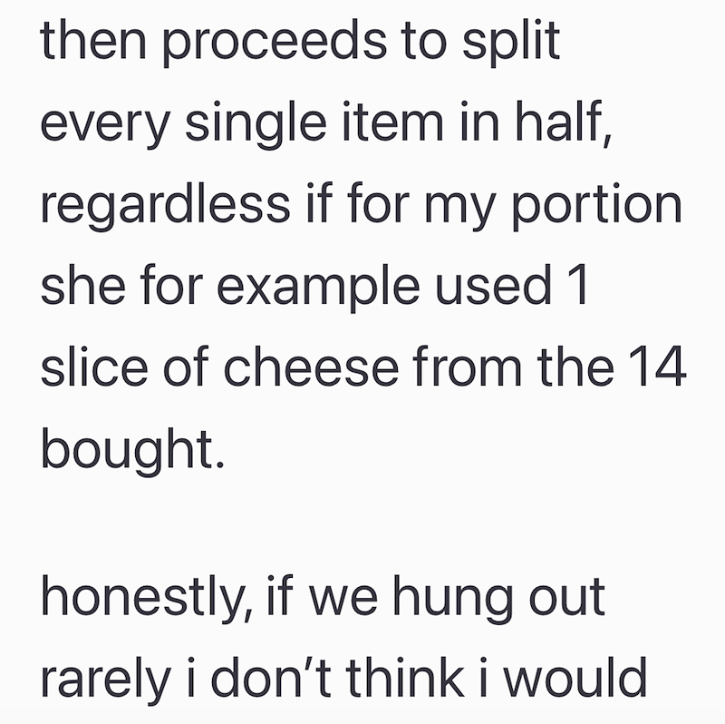 then proceeds to split every single item in half, regardless if for my portion she for example used 1 slice of cheese from the 14 bought. honestly, if we hung out rarely i don't think i would
