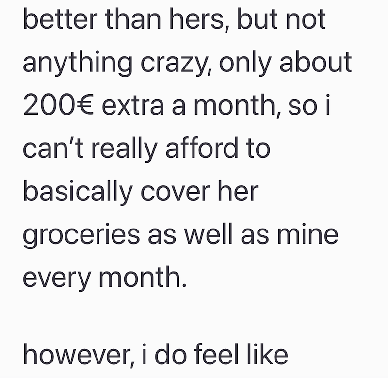 better than hers, but not anything crazy, only about 200€ extra a month, so i can't really afford to basically cover her groceries as well as mine every month. however, i do feel like