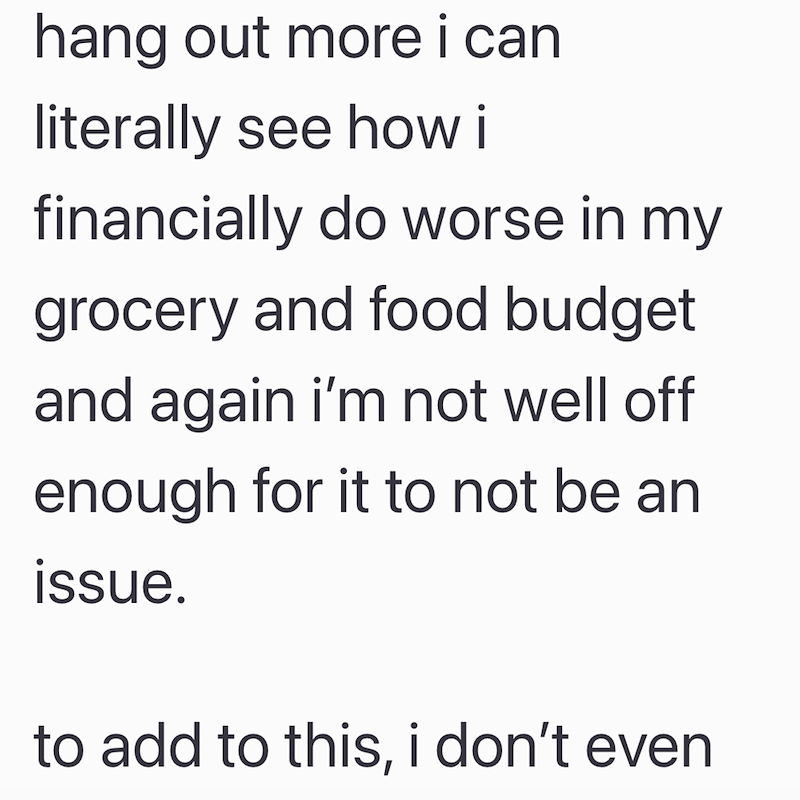 hang out more i can literally see how i financially do worse in my grocery and food budget and again i'm not well off enough for it to not be an issue. to add to this, i don't even