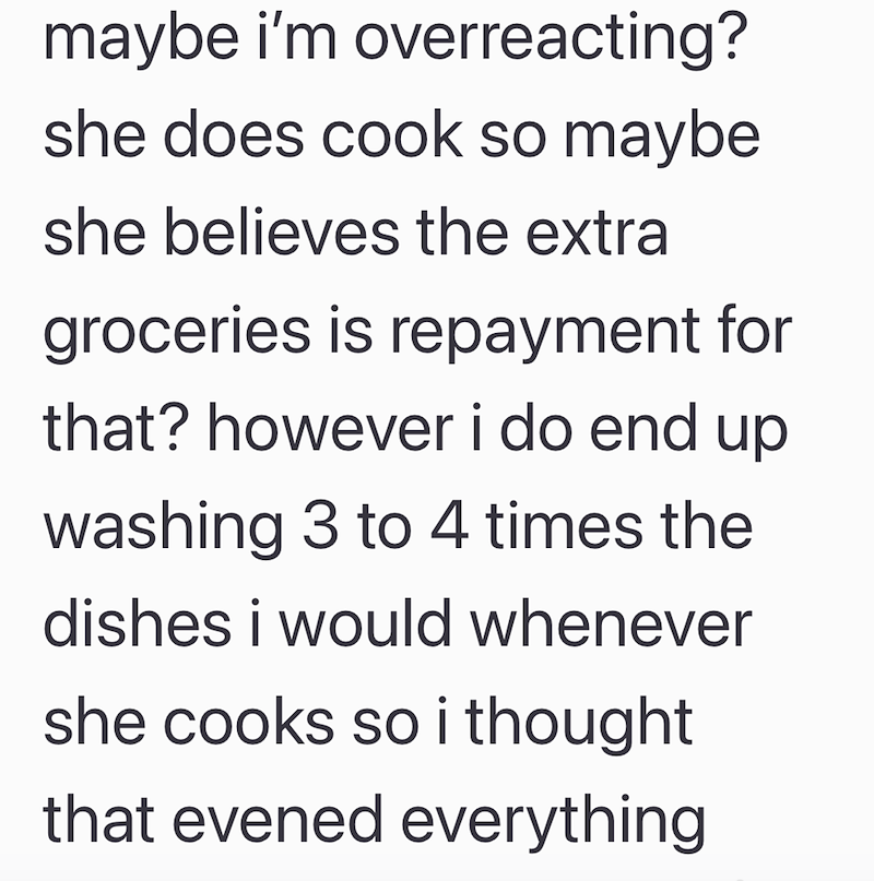 maybe i'm overreacting? she does cook so maybe she believes the extra groceries is repayment for that? however i do end up washing 3 to 4 times the dishes i would whenever she cooks so i thought that evened everything