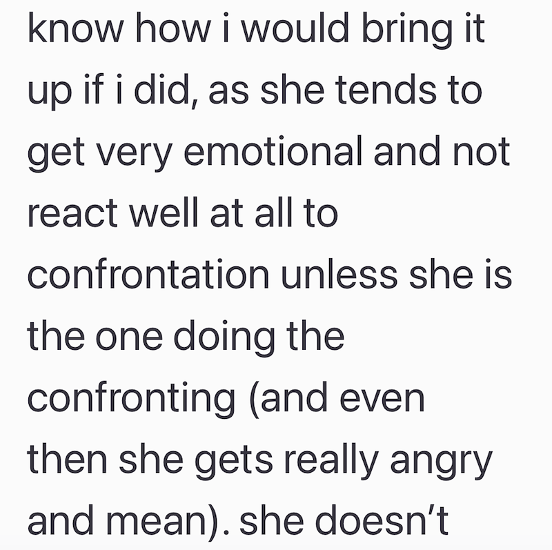 know how i would bring it up if i did, as she tends to get very emotional and not react well at all to confrontation unless she is the one doing the confronting (and even then she gets really angry and mean). she doesn't
