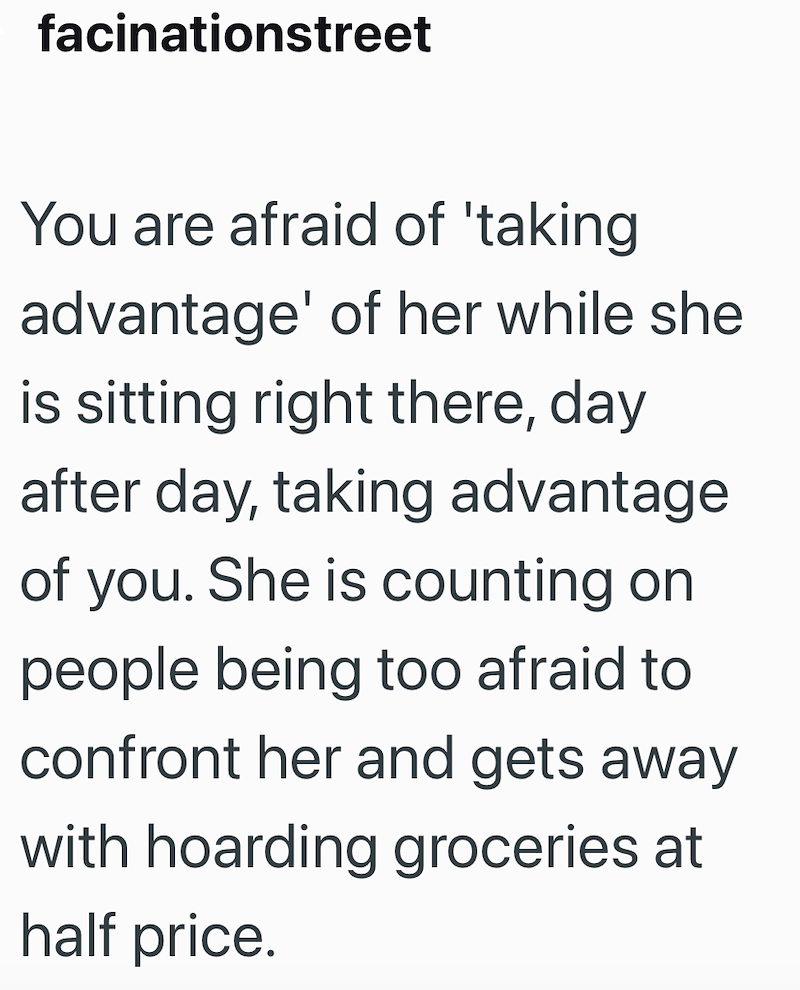facinationstreet You are afraid of 'taking advantage' of her while she is sitting right there, day after day, taking advantage of you. She is counting on people being too afraid to confront her and gets away with hoarding groceries at half price.