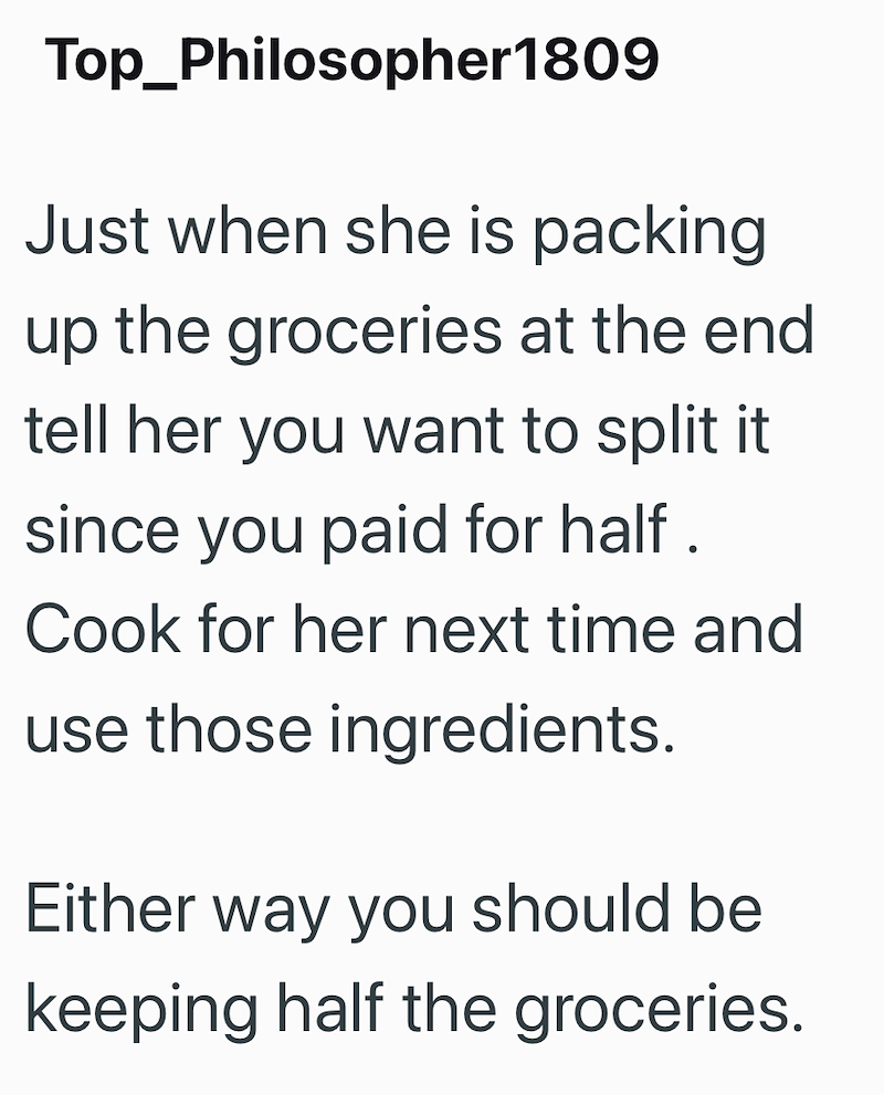 Top_Philosopher1809 Just when she is packing up the groceries at the end tell her you want to split it since you paid for half. Cook for her next time and use those ingredients. Either way you should be keeping half the groceries.