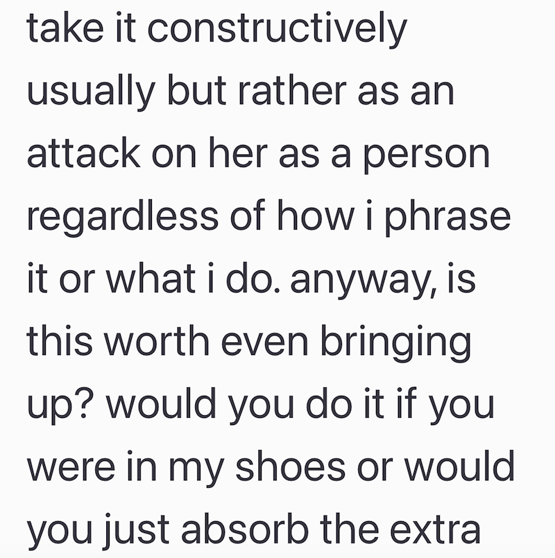 take it constructively usually but rather as an attack on her as a person regardless of how i phrase it or what i do. anyway, is this worth even bringing up? would you do it if you were in my shoes or would you just absorb the extra