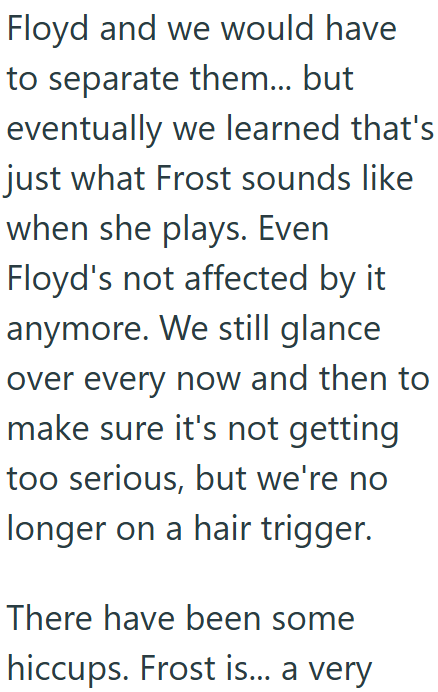 Floyd and we would have to separate them... but eventually we learned that's just what Frost sounds like when she plays. Even Floyd's not affected by it anymore. We still glance over every now and then to make sure it's not getting too serious, but we're no longer on a hair trigger. There have been some hiccups. Frost is... a very
