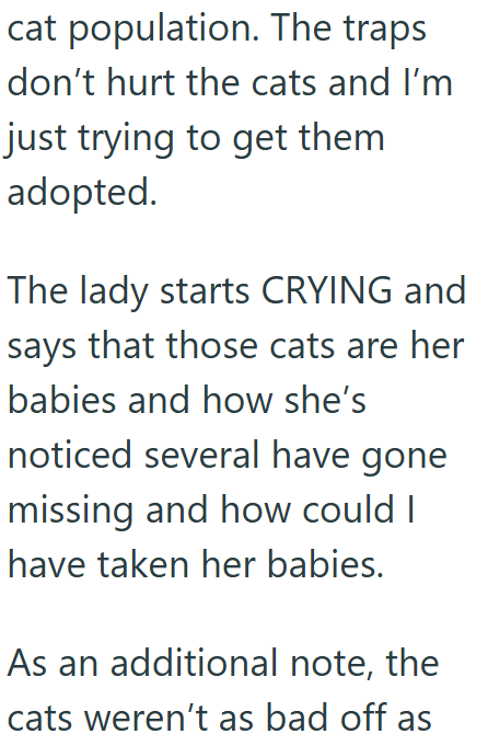 cat population. The traps don't hurt the cats and I'm just trying to get them adopted. The lady starts CRYING and says that those cats are her babies and how she's noticed several have gone missing and how could I have taken her babies. As an additional note, the cats weren't as bad off as