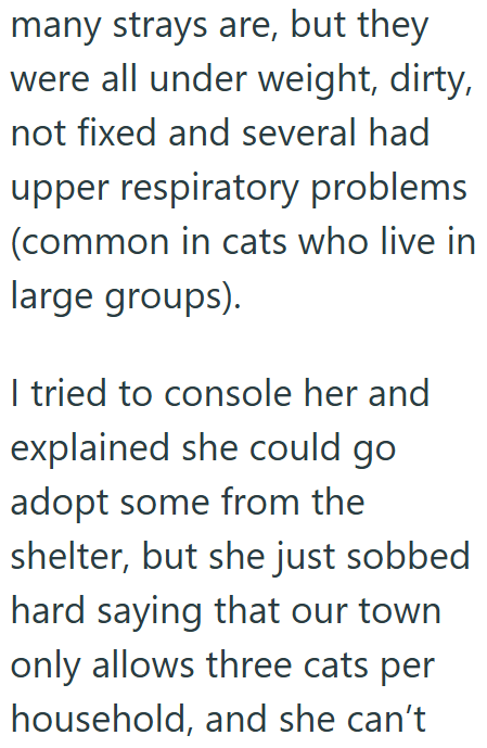 many strays are, but they were all under weight, dirty, not fixed and several had upper respiratory problems (common in cats who live in large groups). I tried to console her and explained she could go adopt some from the shelter, but she just sobbed hard saying that our town only allows three cats per household, and she can't