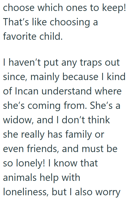 choose which ones to keep! That's like choosing a favorite child. I haven't put any traps out since, mainly because I kind of Incan understand where she's coming from. She's a widow, and I don't think she really has family or even friends, and must be so lonely! I know that animals help with loneliness, but I also worry