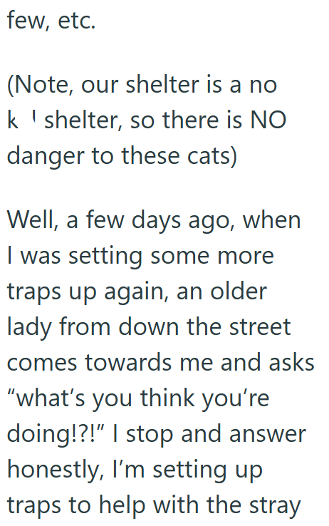 few, etc. (Note, our shelter is a no k shelter, so there is NO danger to these cats) Well, a few days ago, when I was setting some more traps up again, an older lady from down the street comes towards me and asks "what's you think you're doing!?!" I stop and answer honestly, I'm setting up traps to help with the stray
