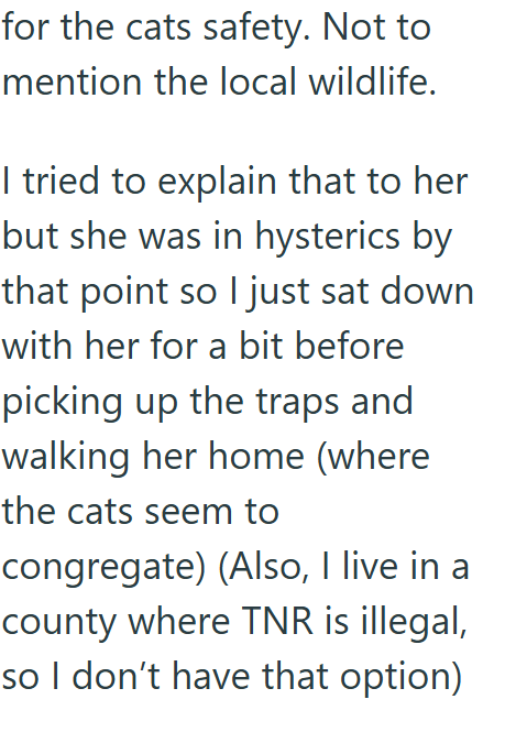 for the cats safety. Not to mention the local wildlife. I tried to explain that to her but she was in hysterics by that point so I just sat down with her for a bit before picking up the traps and walking her home (where the cats seem to congregate) (Also, I live in a county where TNR is illegal, so I don't have that option)