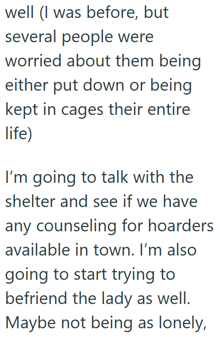 well (I was before, but several people were worried about them being either put down or being kept in cages their entire life) I'm going to talk with the shelter and see if we have any counseling for hoarders available in town. I'm also going to start trying to befriend the lady as well. Maybe not being as lonely,