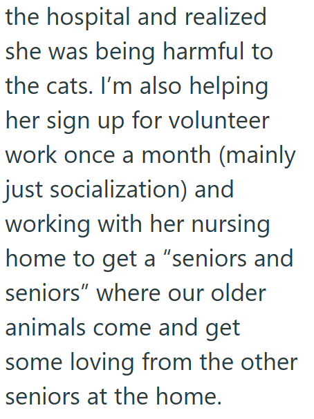 the hospital and realized she was being harmful to the cats. I'm also helping her sign up for volunteer work once a month (mainly just socialization) and working with her nursing home to get a "seniors and seniors" where our older animals come and get some loving from the other seniors at the home.