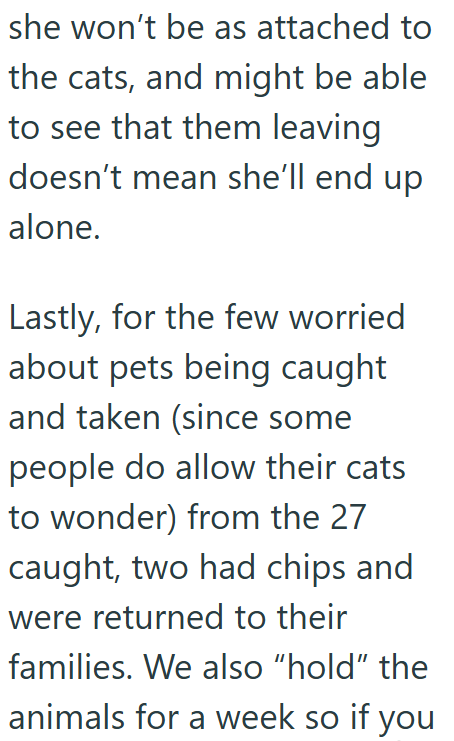 she won't be as attached to the cats, and might be able to see that them leaving doesn't mean she'll end up alone. Lastly, for the few worried about pets being caught and taken (since some people do allow their cats to wonder) from the 27 caught, two had chips and were returned to their families. We also "hold" the animals for a week so if you