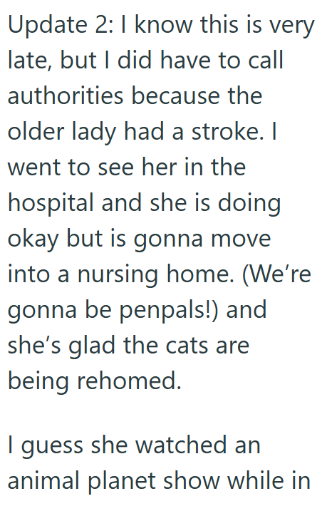 Update 2: I know this is very late, but I did have to call authorities because the older lady had a stroke. I went to see her in the hospital and she is doing okay but is gonna move into a nursing home. (We're gonna be penpals!) and she's glad the cats are being rehomed. I guess she watched an animal planet show while in