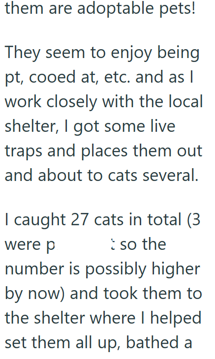 them are adoptable pets! They seem to enjoy being pt, cooed at, etc. and as I work closely with the local shelter, I got some live traps and places them out and about to cats several. I caught 27 cats in total (3 were p t so the number is possibly higher by now) and took them to the shelter where I helped set them all up, bathed a