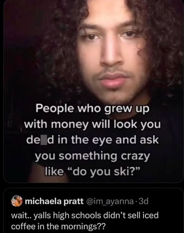 People who grew up with money will look you de d in the eye and ask you something crazy like "do you ski?” michaela pratt @im_ayanna. 3d wait.. yalls high schools didn't sell iced coffee in the mornings??