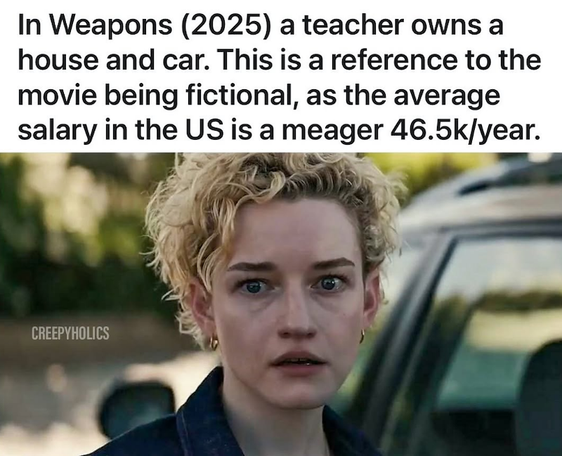 In Weapons (2025) a teacher owns a house and car. This is a reference to the movie being fictional, as the average salary in the US is a meager 46.5k/year. CREEPYHOLICS