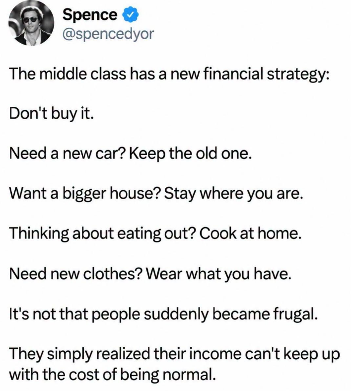 Spence @spencedyor The middle class has a new financial strategy: Don't buy it. Need a new car? Keep the old one. Want a bigger house? Stay where you are. Thinking about eating out? Cook at home. Need new clothes? Wear what you have. It's not that people suddenly became frugal. They simply realized their income can't keep up with the cost of being normal.