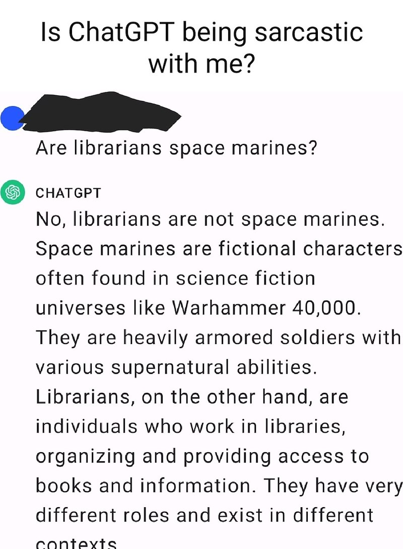 Is ChatGPT being sarcastic with me? Are librarians space marines? CHATGPT No, librarians are not space marines. Space marines are fictional characters often found in science fiction universes like Warhammer 40,000. They are heavily armored soldiers with various supernatural abilities. Librarians, on the other hand, are individuals who work in libraries, organizing and providing access to books and information. They have very different roles and exist in different contexts