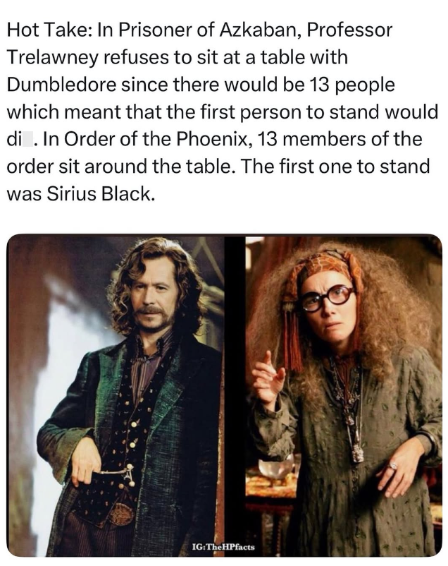 Hot Take: In Prisoner of Azkaban, Professor Trelawney refuses to sit at a table with Dumbledore since there would be 13 people which meant that the first person to stand would di . In Order of the Phoenix, 13 members of the order sit around the table. The first one to stand was Sirius Black. IG:The HPfacts