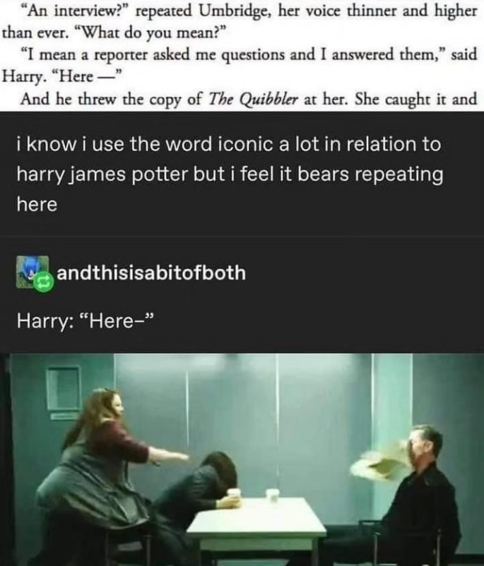 "An interview?" repeated Umbridge, her voice thinner and higher than ever. "What do you mean?" "I mean a reporter asked me questions and I answered them," said Harry. "Here" And he threw the copy of The Quibbler at her. She caught it and i know i use the word iconic a lot in relation to harry james potter but i feel it bears repeating here andthisisabitofboth Harry: "Here-"