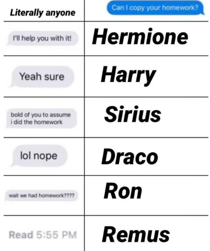 Can I copy your homework? Literally anyone Ill help you with it! Hermione Yeah sure Harry bold of you to assume i did the homework lol nope wait we had homework???? Sirius Draco Ron Read 5:55 PM Remus