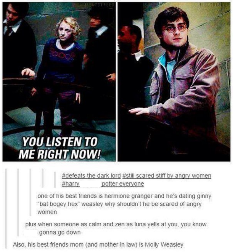 4 YOU LISTEN TO ME RIGHT NOW! #defeats the dark lord #still scared stiff by angry women #harry potter everyone one of his best friends is hermione granger and he's dating ginny "bat bogey hex" weasley why shouldn't he be scared of angry women plus when someone as calm and zen as luna yells at you, you know gonna go down Also, his best friends mom (and mother in law) is Molly Weasley