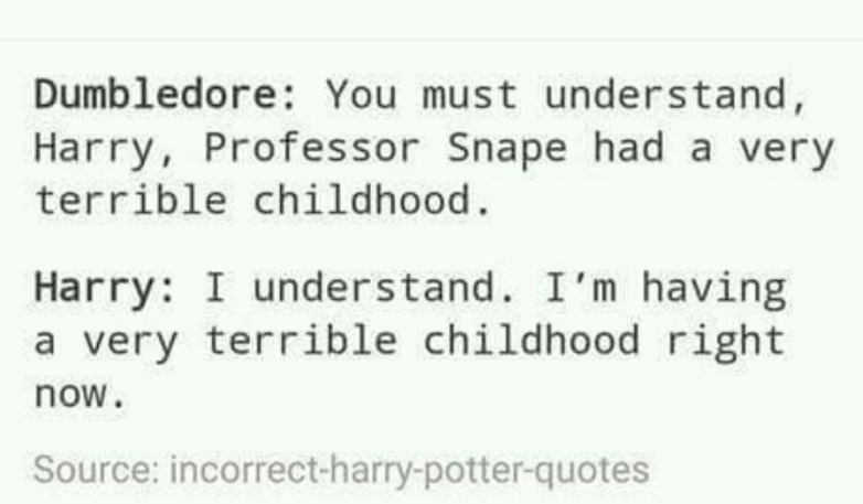Dumbledore: You must understand, Harry, Professor Snape had a very terrible childhood. Harry: I understand. I'm having a very terrible childhood right now. Source: incorrect-harry-potter-quotes