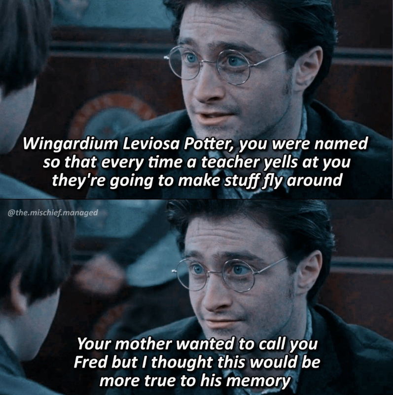 Wingardium Leviosa Potter, you were named so that every time a teacher yells at you they're going to make stuff fly around @the.mischief.managed Your mother wanted to call you Fred but I thought this would be more true to his memory
