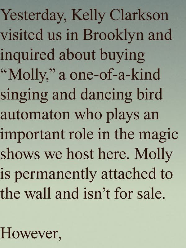 Yesterday, Kelly Clarkson visited us in Brooklyn and inquired about buying "Molly," a one-of-a-kind singing and dancing bird automaton who plays an important role in the magic shows we host here. Molly is permanently attached to the wall and isn't for sale. However,