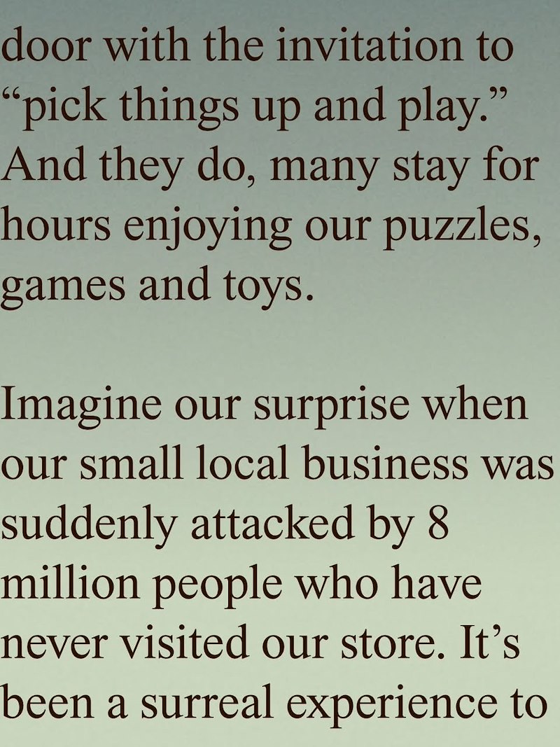 door with the invitation to "pick things up and play." And they do, many stay for hours enjoying our puzzles, games and toys. Imagine our surprise when our small local business was suddenly attacked by 8 million people who have never visited our store. It's been a surreal experience to