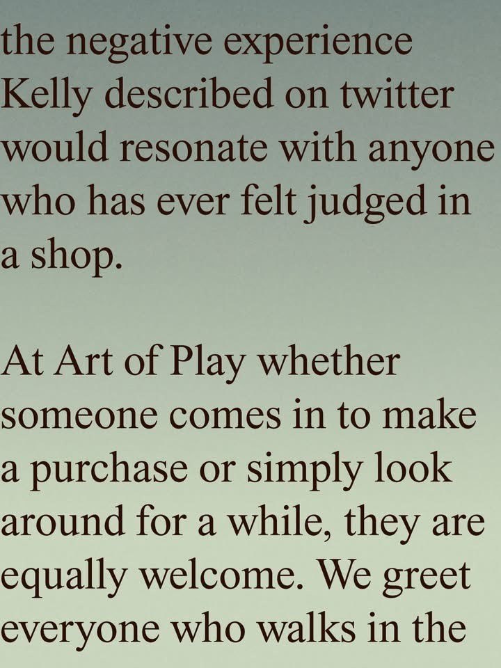 the negative experience Kelly described on twitter would resonate with anyone who has ever felt judged in a shop. At Art of Play whether someone comes in to make a purchase or simply look around for a while, they are equally welcome. We greet everyone who walks in the