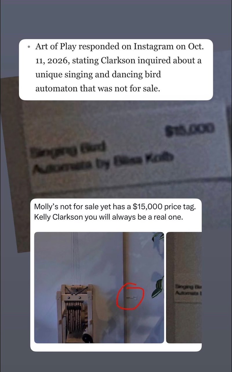 • Art of Play responded on Instagram on Oct. 11, 2026, stating Clarkson inquired about a unique singing and dancing bird automaton that was not for sale. Singing Bud Automata by Bliss Kolb $15,000 Molly's not for sale yet has a $15,000 price tag. Kelly Clarkson you will always be a real one. Singing Bu Automata 1