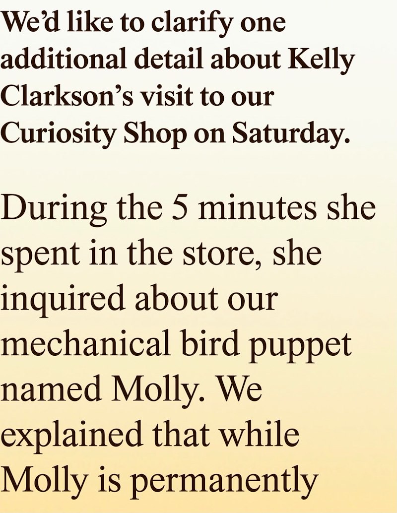 We'd like to clarify one additional detail about Kelly Clarkson's visit to our Curiosity Shop on Saturday. During the 5 minutes she spent in the store, she inquired about our mechanical bird puppet named Molly. We explained that while Molly is permanently