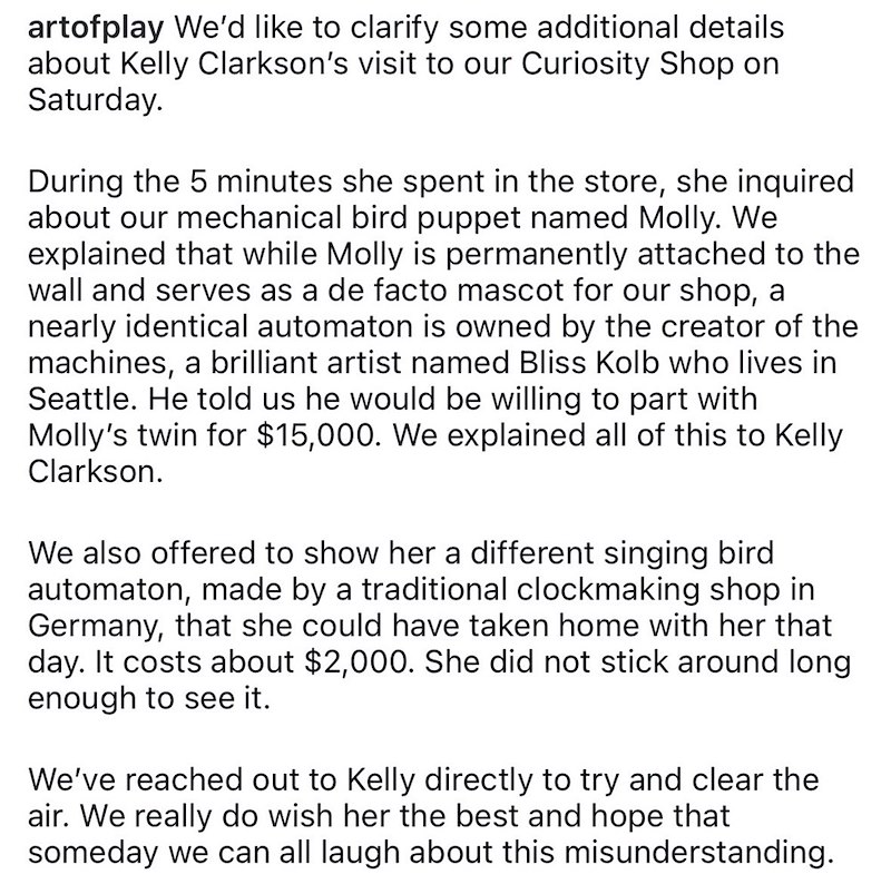 artofplay We'd like to clarify some additional details about Kelly Clarkson's visit to our Curiosity Shop on Saturday. During the 5 minutes she spent in the store, she inquired about our mechanical bird puppet named Molly. We explained that while Molly is permanently attached to the wall and serves as a de facto mascot for our shop, a nearly identical automaton is owned by the creator of the machines, a brilliant artist named Bliss Kolb who lives in Seattle. He told us he would be willing to par