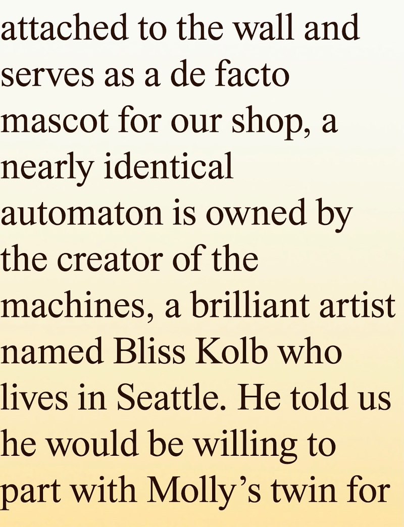attached to the wall and serves as a de facto mascot for our shop, a nearly identical automaton is owned by the creator of the machines, a brilliant artist named Bliss Kolb who lives in Seattle. He told us The would be willing to part with Molly's twin for