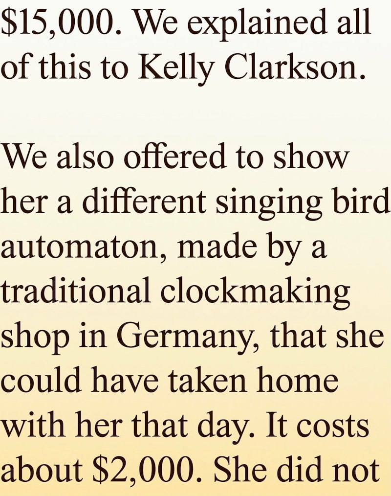 $15,000. We explained all of this to Kelly Clarkson. We also offered to show her a different singing bird automaton, made by a traditional clockmaking shop in Germany, that she could have taken home with her that day. It costs about $2,000. She did not
