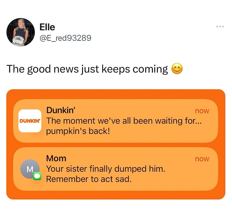 Elle @E_red93289 The good news just keeps coming Dunkin' now DUNKIN' The moment we've all been waiting for... pumpkin's back! M Mom Your sister finally dumped him. Remember to act sad. now 000