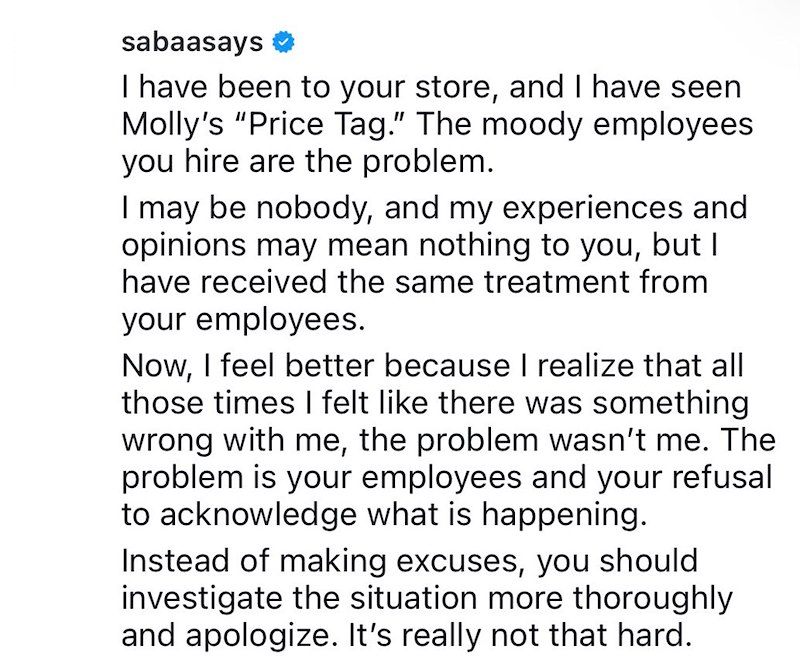 sabaasays I have been to your store, and I have seen Molly's "Price Tag." The moody employees you hire are the problem. I may be nobody, and my experiences and opinions may mean nothing to you, but I have received the same treatment from your employees. Now, I feel better because I realize that all those times I felt like there was something wrong with me, the problem wasn't me. The problem is your employees and your refusal to acknowledge what is happening. Instead of making excuses, you should